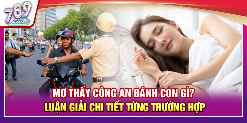 Mơ Thấy Công An Đánh Con Gì? Luận Giải Chi Tiết Các Trường Hợp